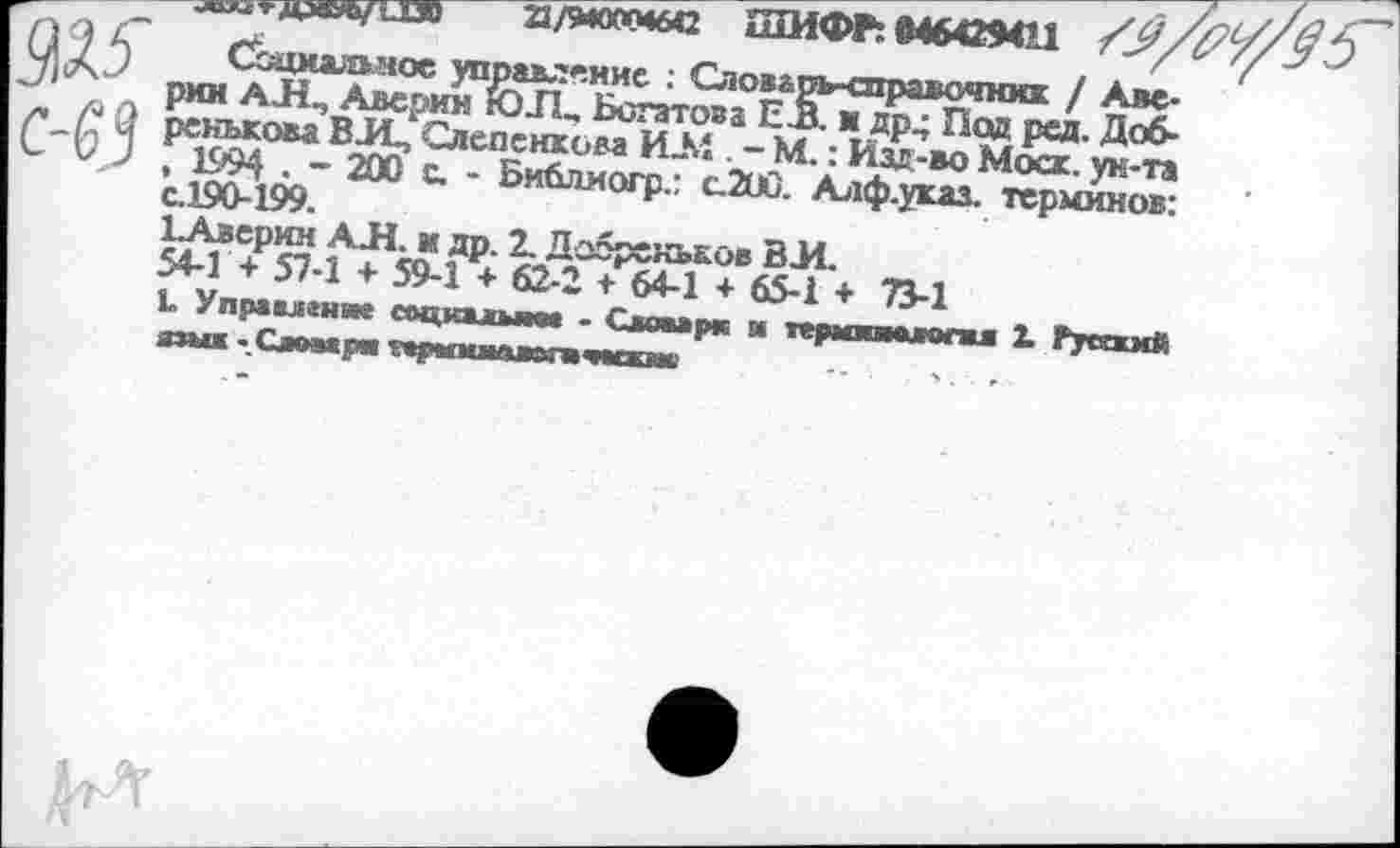 ﻿2/WH6C ШИФР: «464294Н	5
Ü J 5 Социальное управление : Словарь-справочник / Аве-рии A Л, Аверин ЮН, Богатова ЕВ. ж др^ Под ред. Доб-
У ренькова ВЛ, Сдепенкова И-М . - М. : Изд-во Моск, ун-та , 1994 • ~ 200 с. - Библиогр.: C.2UÛ. Алф.указ. терминов: с.190-199.
ЬАверкн АЛ. и др. 2. Добренькое ВЛ.
54-1 + 57-1 + 59-1 + 62-2 + 64-1 + 65-1 + 73-1
L Управление соцкалыие - Словари и тврмииамли Z Русхкмй язык-Словари гврммммвгаческме	,